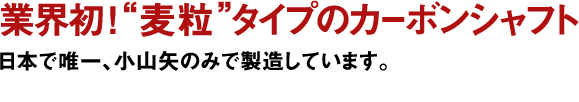 業界初！“麦粒”タイプのカーボンシャフト日本で唯一、小山矢のみで製造しています。