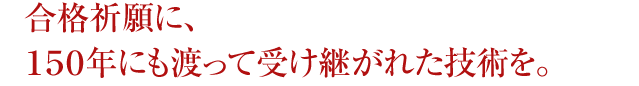 合格祈願に、１５０年にも渡って受け継がれた技術を。