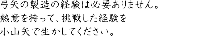 弓矢の製造の経験は必要ありません。熱意を持って、挑戦した経験を小山矢で生かしてください。